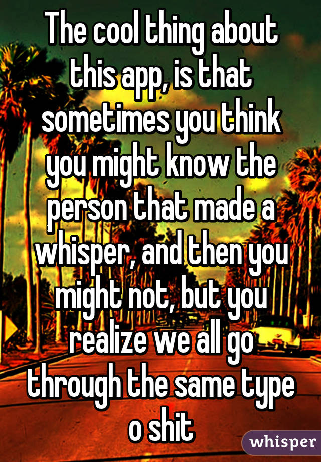 The cool thing about this app, is that sometimes you think you might know the person that made a whisper, and then you might not, but you realize we all go through the same type o shit