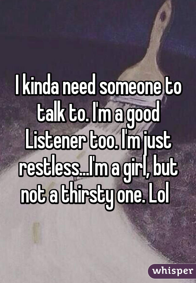 I kinda need someone to talk to. I'm a good Listener too. I'm just restless...I'm a girl, but not a thirsty one. Lol  