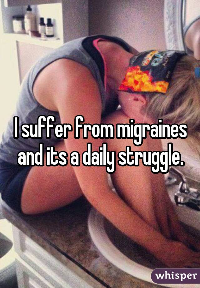 I suffer from migraines and its a daily struggle.