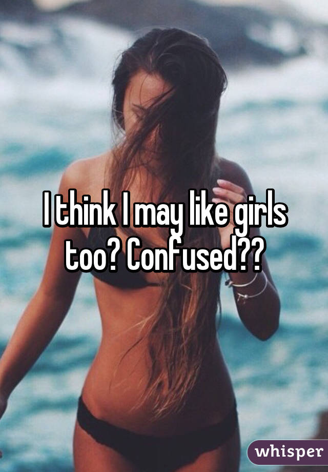 I think I may like girls too? Confused??
