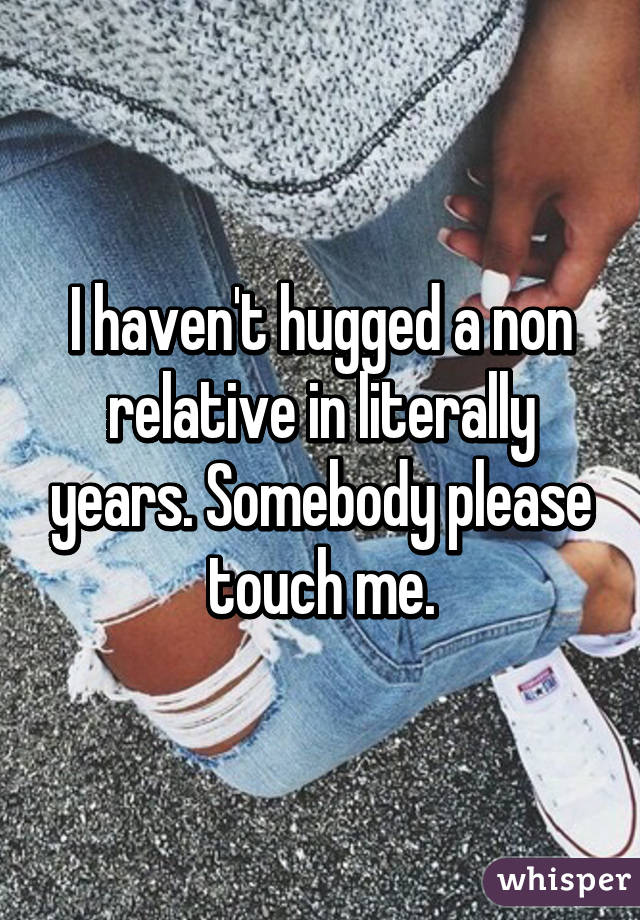 I haven't hugged a non relative in literally years. Somebody please touch me.