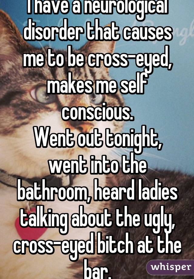 I have a neurological disorder that causes me to be cross-eyed, makes me self conscious.
Went out tonight, went into the bathroom, heard ladies talking about the ugly, cross-eyed bitch at the bar.