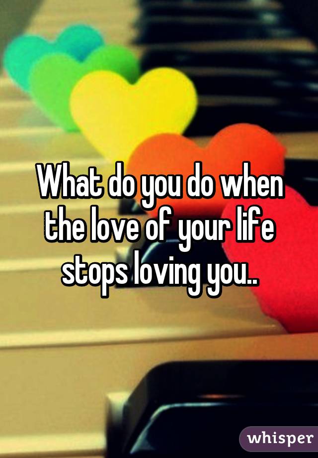 What do you do when the love of your life stops loving you..