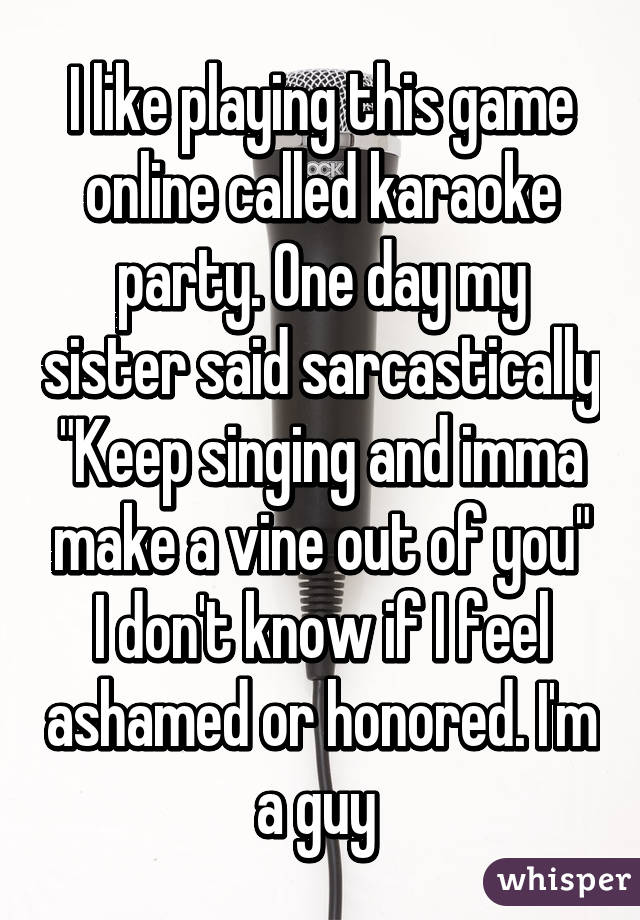 I like playing this game online called karaoke party. One day my sister said sarcastically "Keep singing and imma make a vine out of you" I don't know if I feel ashamed or honored. I'm a guy 