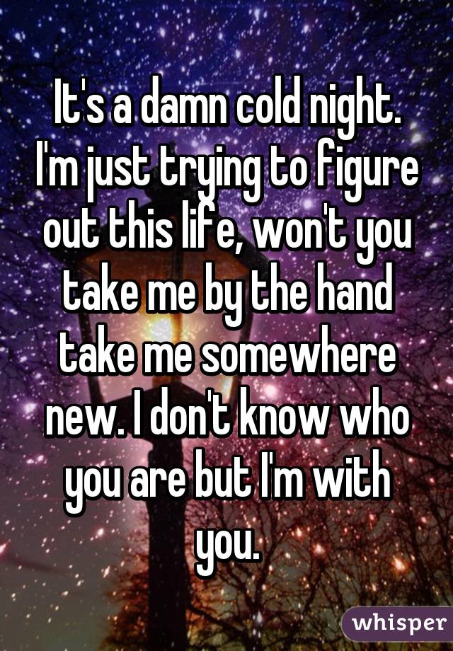 It's a damn cold night. I'm just trying to figure out this life, won't you take me by the hand take me somewhere new. I don't know who you are but I'm with you.