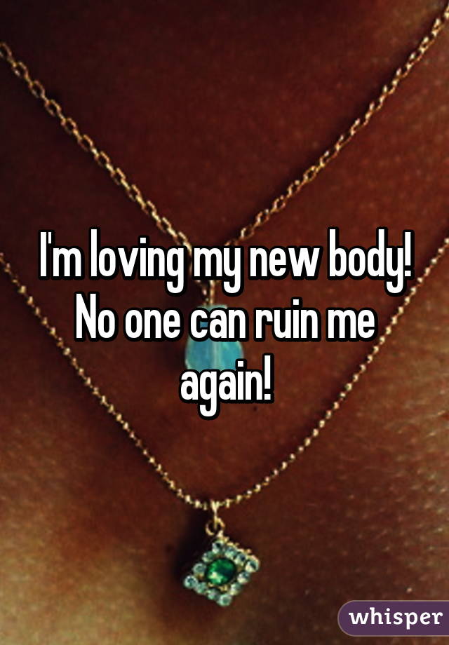 I'm loving my new body! No one can ruin me again!