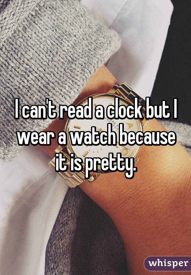 I can't read a clock but I wear a watch because it is pretty.