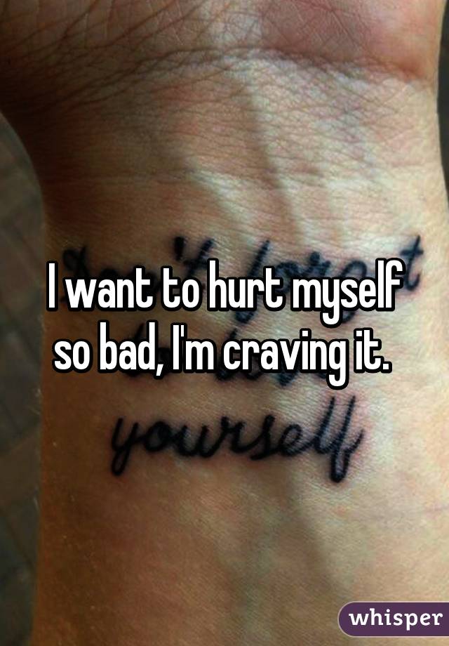 I want to hurt myself so bad, I'm craving it. 