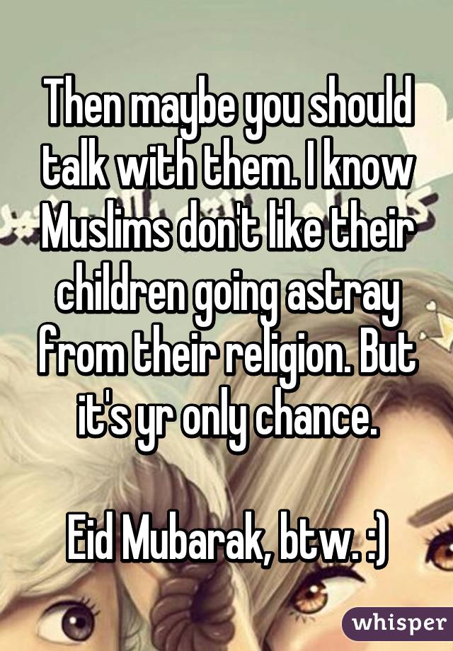 Then maybe you should talk with them. I know Muslims don't like their children going astray from their religion. But it's yr only chance.

Eid Mubarak, btw. :)