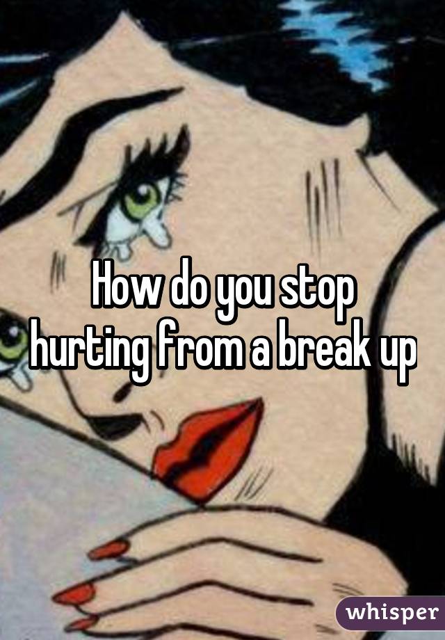 How do you stop hurting from a break up