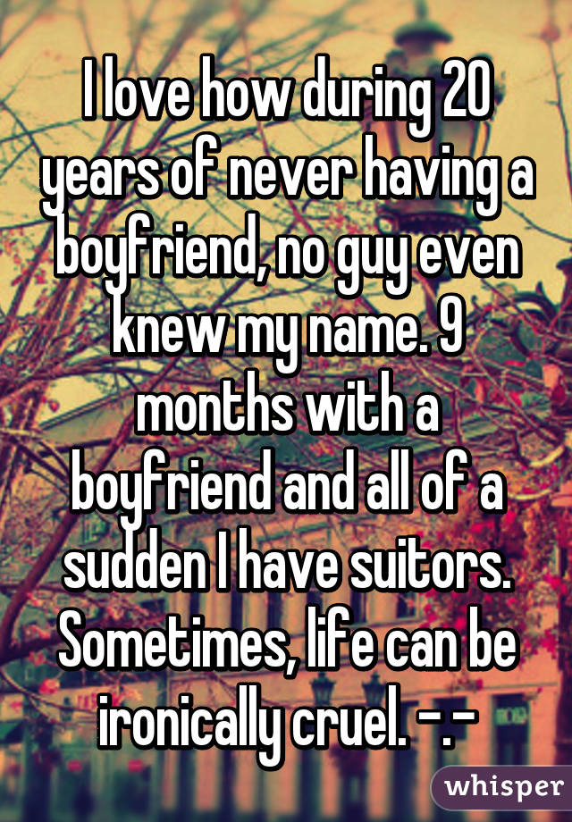 I love how during 20 years of never having a boyfriend, no guy even knew my name. 9 months with a boyfriend and all of a sudden I have suitors. Sometimes, life can be ironically cruel. -.-