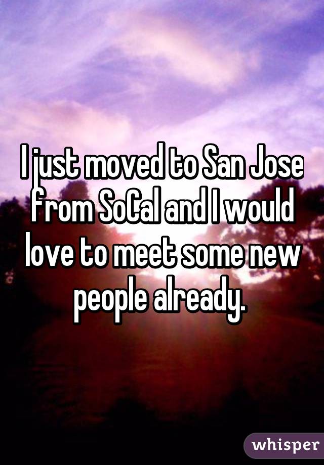 I just moved to San Jose from SoCal and I would love to meet some new people already. 