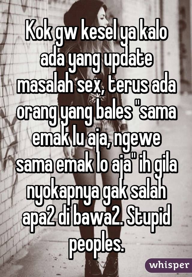 Kok gw kesel ya kalo ada yang update masalah sex, terus ada orang yang bales "sama emak lu aja, ngewe sama emak lo aja" ih gila nyokapnya gak salah apa2 di bawa2. Stupid peoples.