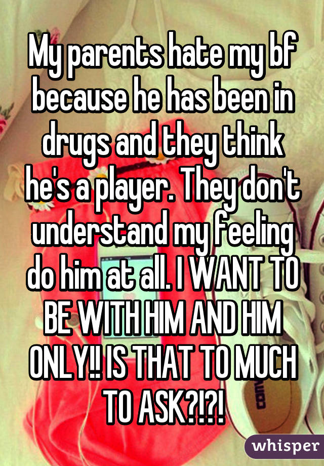 My parents hate my bf because he has been in drugs and they think he's a player. They don't understand my feeling do him at all. I WANT TO BE WITH HIM AND HIM ONLY!! IS THAT TO MUCH TO ASK?!?!