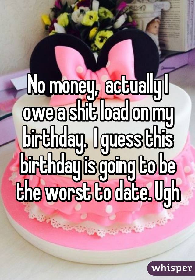 No money,  actually I owe a shit load on my birthday.  I guess this birthday is going to be the worst to date. Ugh