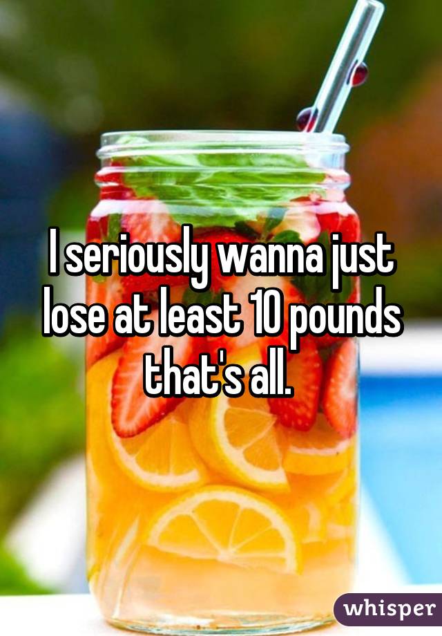 I seriously wanna just lose at least 10 pounds that's all. 