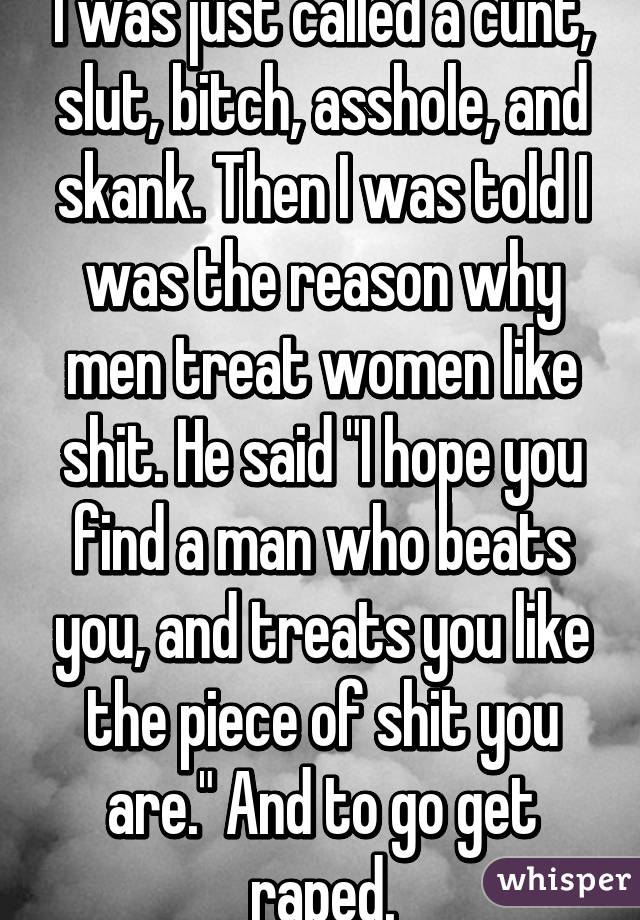 I was just called a cunt, slut, bitch, asshole, and skank. Then I was told I was the reason why men treat women like shit. He said "I hope you find a man who beats you, and treats you like the piece of shit you are." And to go get raped.