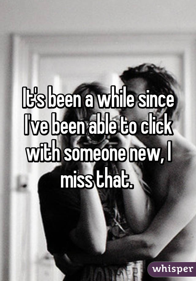 It's been a while since I've been able to click with someone new, I miss that. 