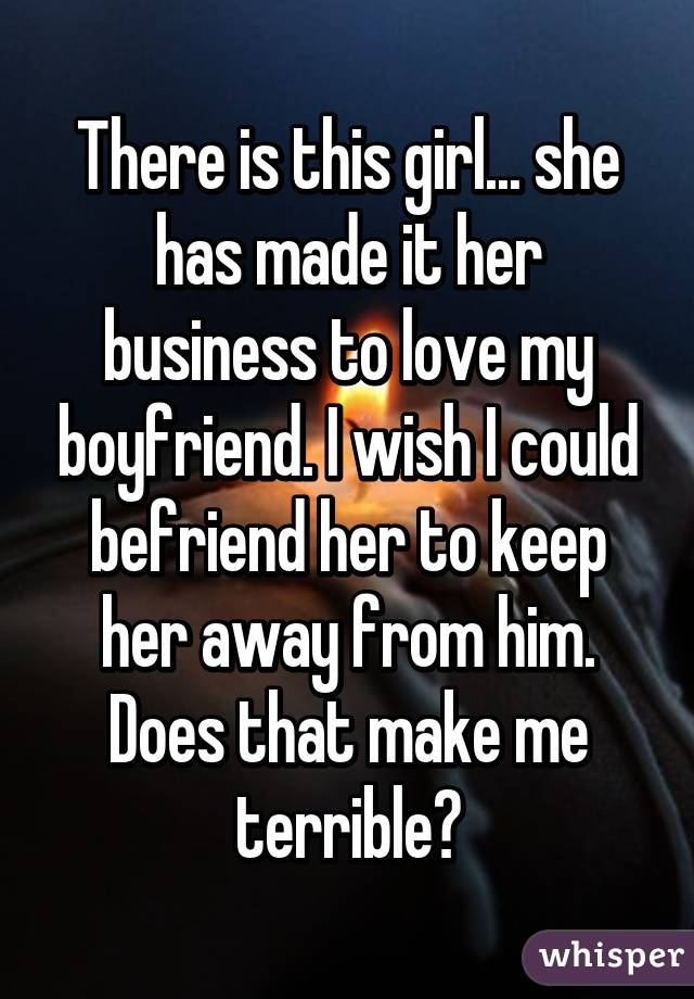 There is this girl... she has made it her business to love my boyfriend. I wish I could befriend her to keep her away from him. Does that make me terrible?