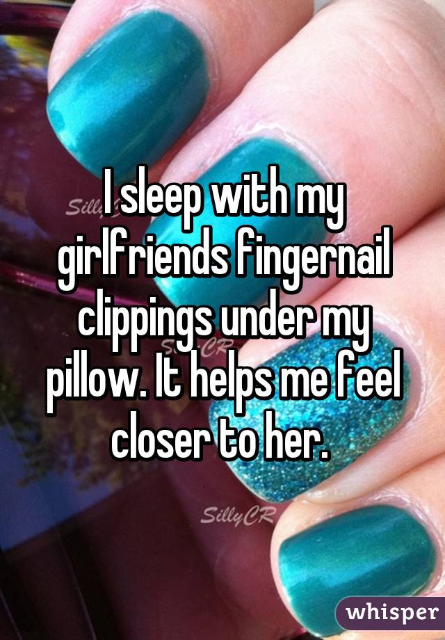 I sleep with my girlfriends fingernail clippings under my pillow. It helps me feel closer to her. 