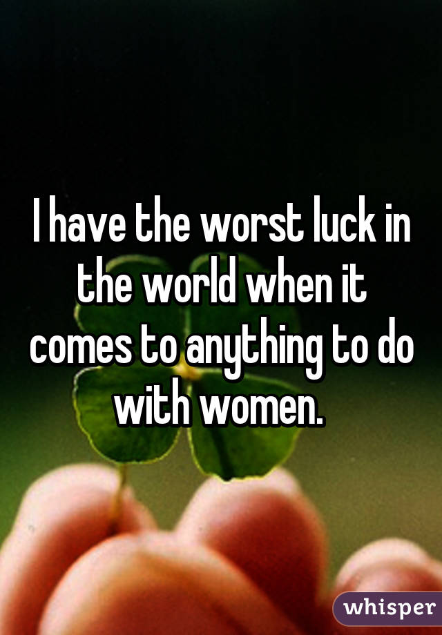 I have the worst luck in the world when it comes to anything to do with women. 