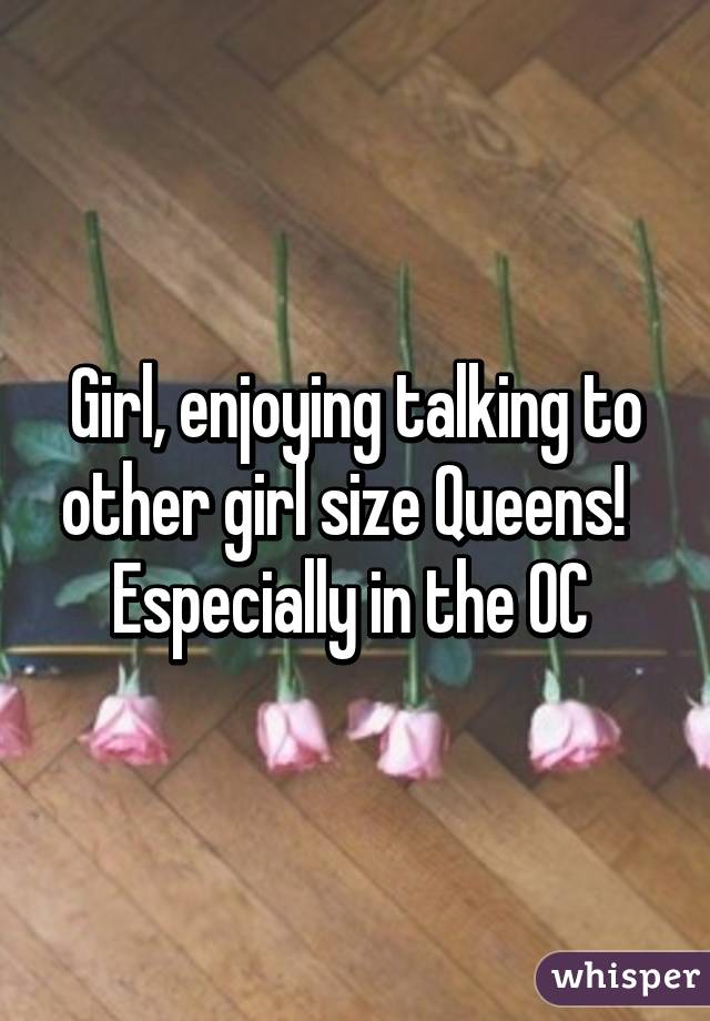 Girl, enjoying talking to other girl size Queens!   Especially in the OC 