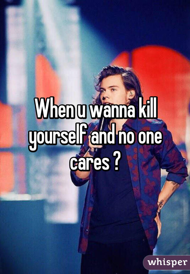 When u wanna kill yourself and no one cares 😂