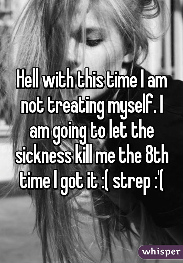 Hell with this time I am not treating myself. I am going to let the sickness kill me the 8th time I got it :( strep :'(