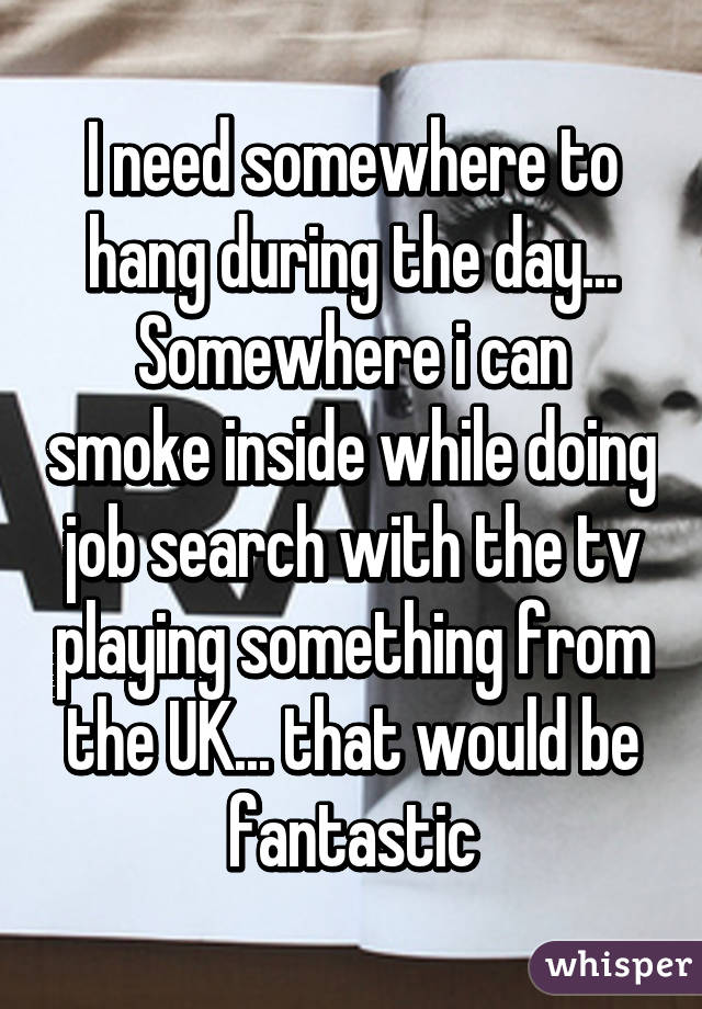 I need somewhere to hang during the day...
Somewhere i can smoke inside while doing job search with the tv playing something from the UK... that would be fantastic