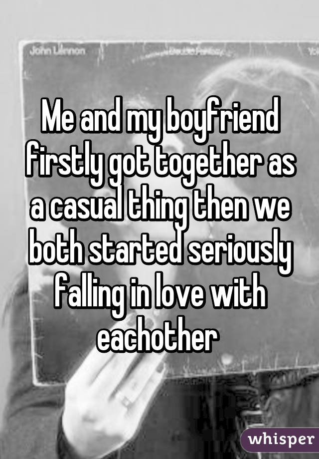 Me and my boyfriend firstly got together as a casual thing then we both started seriously falling in love with eachother 