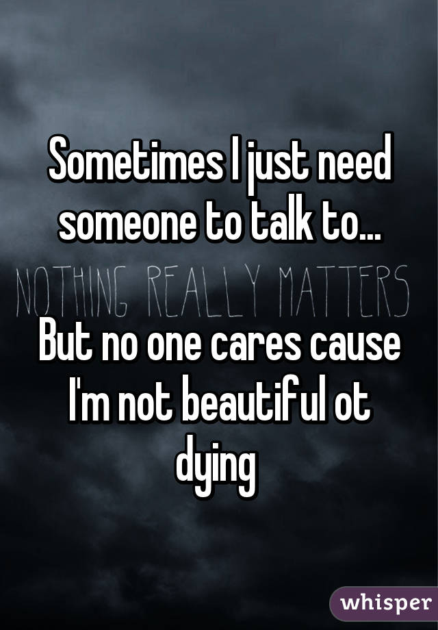 Sometimes I just need someone to talk to...

But no one cares cause I'm not beautiful ot dying 