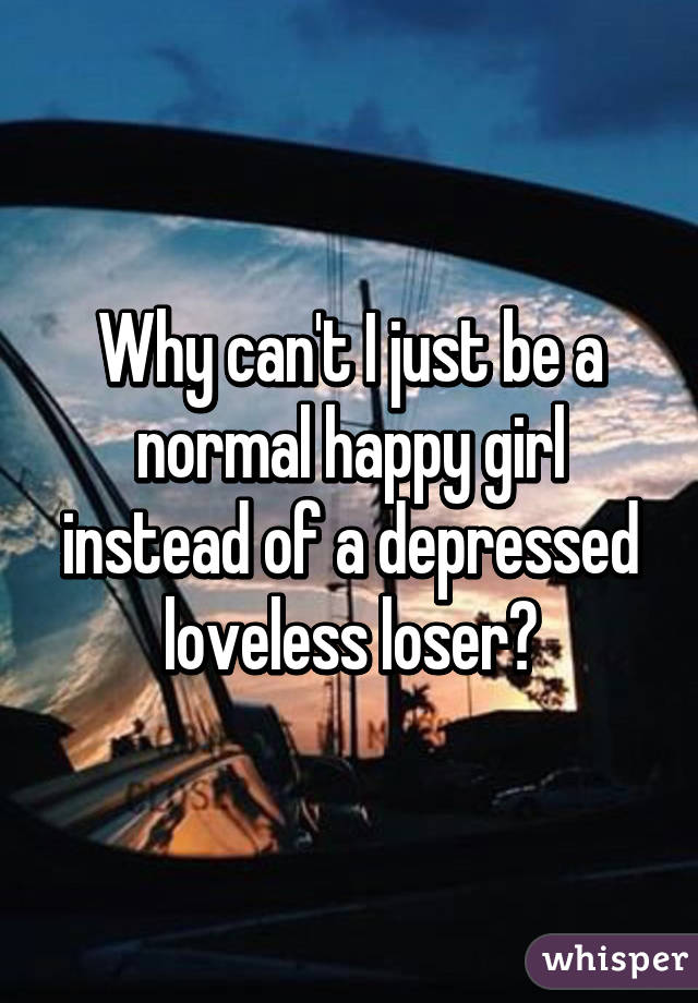 Why can't I just be a normal happy girl instead of a depressed loveless loser?