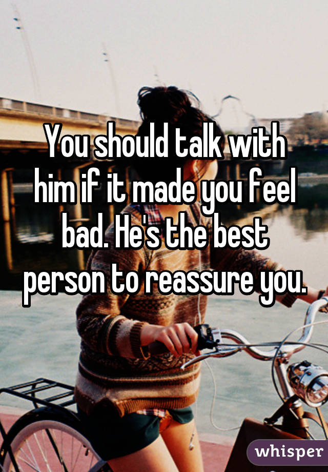 You should talk with him if it made you feel bad. He's the best person to reassure you. 