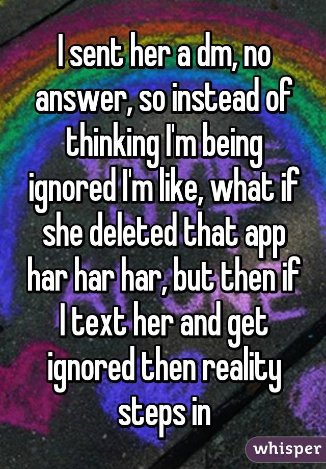 I sent her a dm, no answer, so instead of thinking I'm being ignored I'm like, what if she deleted that app har har har, but then if I text her and get ignored then reality steps in