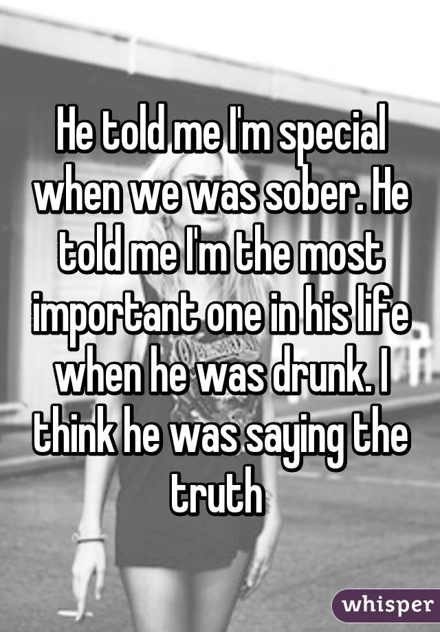 He told me I'm special when we was sober. He told me I'm the most important one in his life when he was drunk. I think he was saying the truth 