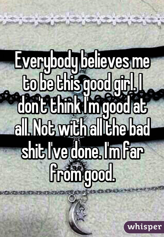 Everybody believes me to be this good girl. I don't think I'm good at all. Not with all the bad shit I've done. I'm far from good.