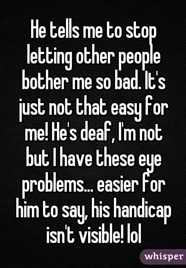 He tells me to stop letting other people bother me so bad. It's just not that easy for me! He's deaf, I'm not but I have these eye problems... easier for him to say, his handicap isn't visible! lol