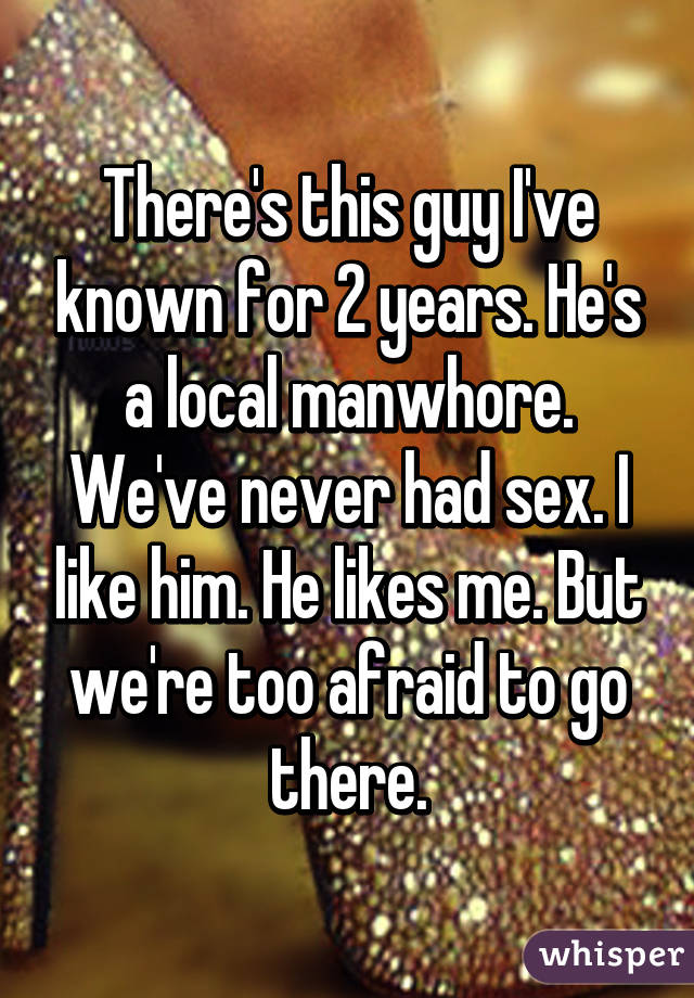 There's this guy I've known for 2 years. He's a local manwhore. We've never had sex. I like him. He likes me. But we're too afraid to go there.