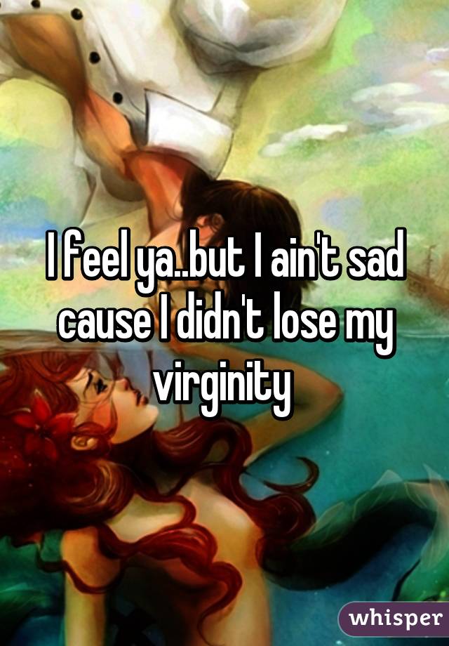 I feel ya..but I ain't sad cause I didn't lose my virginity 