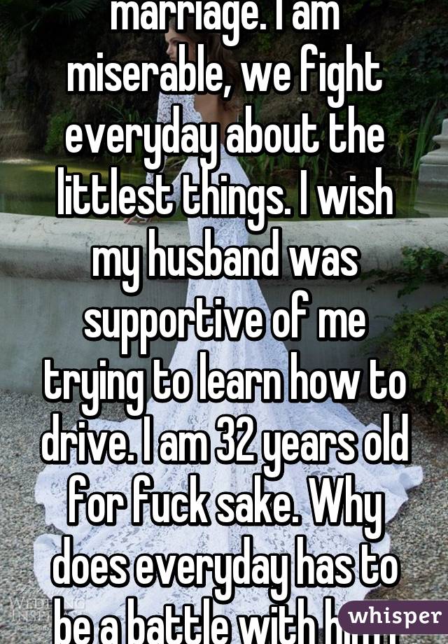 It's tine to leave my marriage. I am miserable, we fight everyday about the littlest things. I wish my husband was supportive of me trying to learn how to drive. I am 32 years old for fuck sake. Why does everyday has to be a battle with him I just want to be :)  