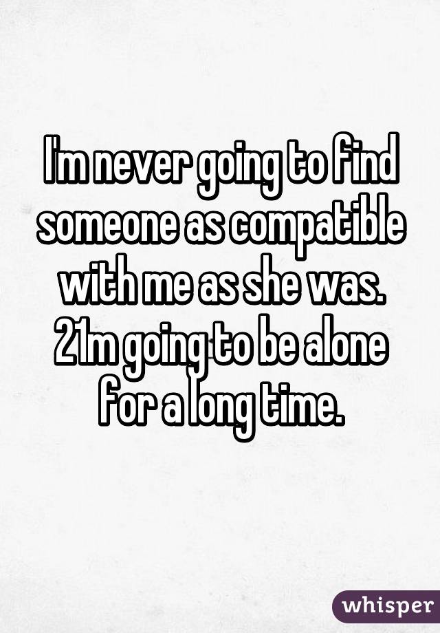 I'm never going to find someone as compatible with me as she was.
21m going to be alone for a long time.
