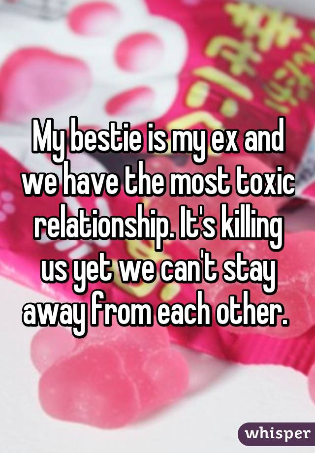 My bestie is my ex and we have the most toxic relationship. It's killing us yet we can't stay away from each other. 