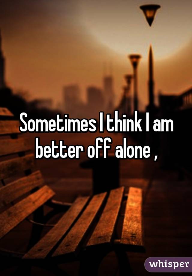 Sometimes I think I am better off alone ,