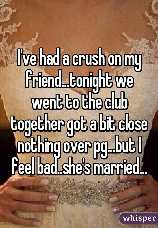 I've had a crush on my friend...tonight we went to the club together got a bit close nothing over pg...but I feel bad..she's married...