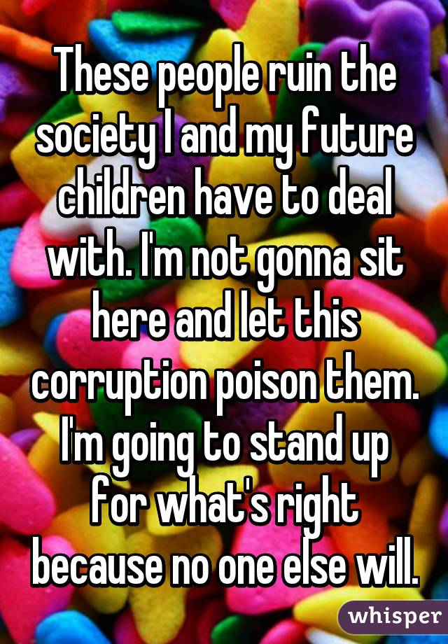 These people ruin the society I and my future children have to deal with. I'm not gonna sit here and let this corruption poison them. I'm going to stand up for what's right because no one else will.