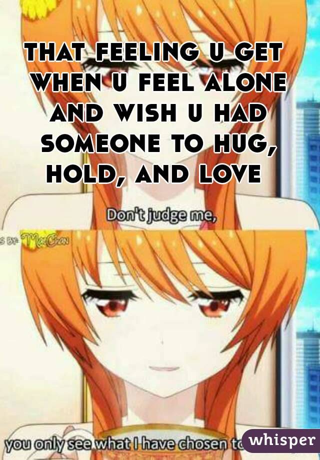 that feeling u get when u feel alone and wish u had someone to hug, hold, and love 