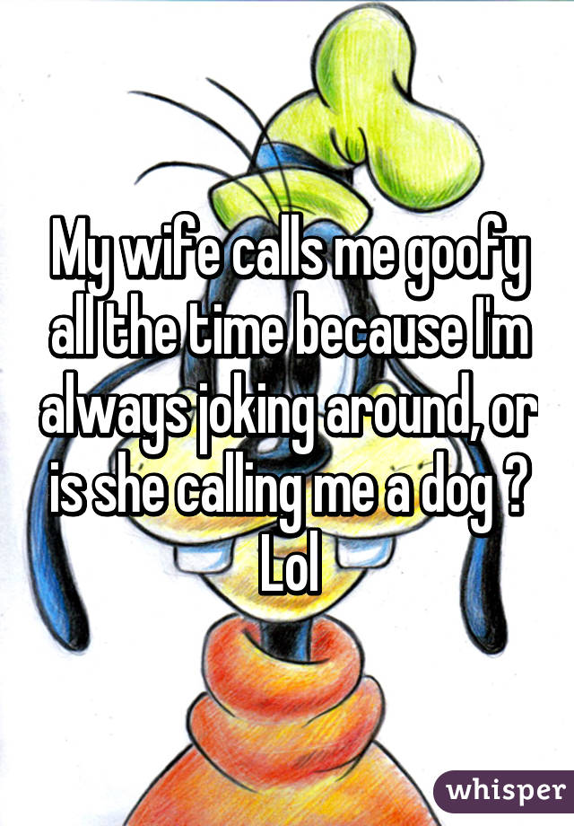 My wife calls me goofy all the time because I'm always joking around, or is she calling me a dog ? Lol