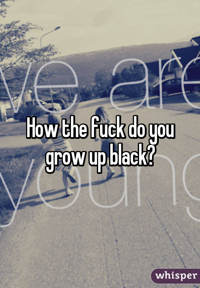 How the fuck do you grow up black?