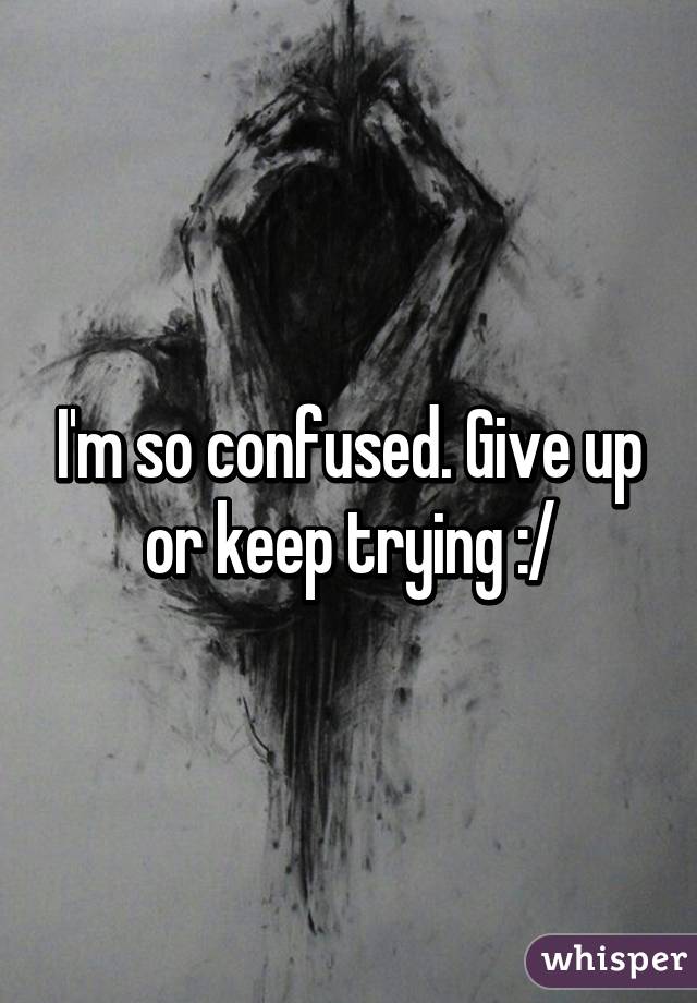 I'm so confused. Give up or keep trying :/