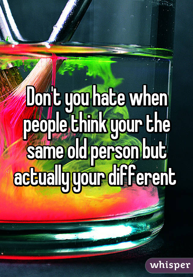 Don't you hate when people think your the same old person but actually your different 